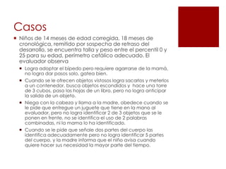 Casos
 Niños de 14 meses de edad corregida, 18 meses de
  cronológica, remitido por sospecha de retraso del
  desarrollo, se encuentra talla y peso entre el percentil 0 y
  25 para su edad, perímetro cefálico adecuado. El
  evaluador observa
   Logra adoptar el bípedo pero requiere agarrarse de la mamá,
    no logra dar pasos solo, gatea bien.
   Cuando se le ofrecen objetos vistosos logra sacarlos y meterlos
    a un contenedor, busca objetos escondidos y hace una torre
    de 3 cubos, pasa las hojas de un libro, pero no logra anticipar
    la salida de un objeto.
   Niega con la cabeza y llama a la madre, obedece cuando se
    le pide que entregue un juguete que tiene en la mano al
    evaluador, pero no logra identificar 2 de 3 objetos que se le
    ponen en frente, no se identifica el uso de 2 palabras
    combinadas, ni la mama lo ha identificado.
   Cuando se le pide que señale dos partes del cuerpo las
    identifica adecuadamente pero no logra identificar 5 partes
    del cuerpo, y la madre informa que el niño avisa cuando
    quiere hacer sus necesidad la mayor parte del tiempo.
 