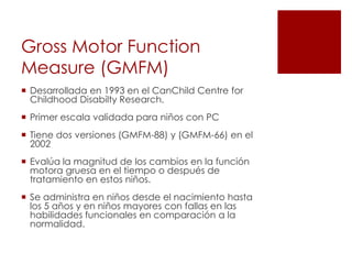 Gross Motor Function
Measure (GMFM)
 Desarrollada en 1993 en el CanChild Centre for
  Childhood Disabilty Research.
 Primer escala validada para niños con PC
 Tiene dos versiones (GMFM-88) y (GMFM-66) en el
  2002
 Evalúa la magnitud de los cambios en la función
  motora gruesa en el tiempo o después de
  tratamiento en estos niños.
 Se administra en niños desde el nacimiento hasta
  los 5 años y en niños mayores con fallas en las
  habilidades funcionales en comparación a la
  normalidad.
 