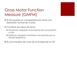 Gross Motor Function
Measure (GMFM)
 El test puede ser completado por niños con
  desarrollo normal de 5 años.

 Contiene dos tipos de items
  Dinámicos: requieren movimientos de una posición
   a otra.
  Estáticos: requieren mantener una posición por un
   tiempo especifico.

 Es una medida del nivel de actividad de la CIF
 