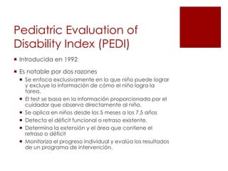 Pediatric Evaluation of
Disability Index (PEDI)
 Introducida en 1992

 Es notable por dos razones
  Se enfoca exclusivamente en lo que niño puede lograr
   y excluye la información de cómo el niño logra la
   tarea.
  El test se basa en la información proporcionada por el
   cuidador que observa directamente al niño.
  Se aplica en niños desde los 5 meses a los 7.5 años
  Detecta el déficit funcional o retraso existente.
  Determina la extensión y el área que contiene el
   retraso o déficit
  Monitoriza el progreso individual y evalúa los resultados
   de un programa de intervención.
 