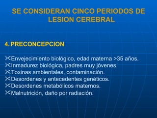 SE CONSIDERAN CINCO PERIODOS DE LESION CEREBRAL PRECONCEPCION Envejecimiento biológico, edad materna >35 años. Inmadurez biológica, padres muy jóvenes. Toxinas ambientales, contaminación. Desordenes y antecedentes genéticos. Desordenes metabólicos maternos. Malnutrición, daño por radiación .   