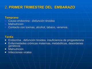 2.  PRIMER TRIMESTRE DEL  EMBARAZO   Temprano   Causa endocrina : disfunción tiroidea Malnutrición Contacto con toxinas, alcohol, tabaco, venenos. Tardía Endocrina , defunción tiroidea, insuficiencia de progesterona Enfermedades crónicas maternas, metabólicas, desordenes genéticos Malnutrición Infecciones virales   