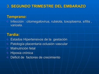 3.  SEGUNDO TRIMESTRE DEL EMBARAZO   Temprano: Infección : citomegalovirus, rubéola, toxoplasma, sífilis , varicela. Tardía: Estados Hipertensivos de la  gestación Patología placentaria oclusión vascular  Malnutrición fetal Hipoxia crónica  Déficit de  factores de crecimiento  