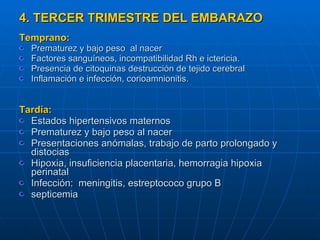 4. TERCER TRIMESTRE DEL EMBARAZO Temprano: Prematurez y bajo peso  al nacer  Factores sanguíneos, incompatibilidad Rh e ictericia. Presencia de citoquinas destrucción de tejido cerebral Inflamación e infección, corioamnionitis. Tardía: Estados hipertensivos maternos  Prematurez y bajo peso al nacer Presentaciones anómalas, trabajo de parto prolongado y distocias Hipoxia, insuficiencia placentaria, hemorragia hipoxia perinatal Infección:  meningitis, estreptococo grupo B  septicemia 