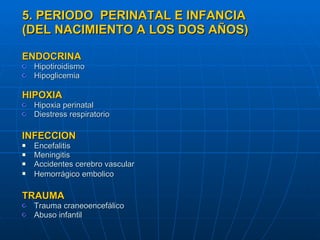 5. PERIODO  PERINATAL E INFANCIA (DEL NACIMIENTO A LOS DOS AÑOS) ENDOCRINA Hipotiroidismo Hipoglicemia HIPOXIA Hipoxia perinatal  Diestress respiratorio INFECCION Encefalitis Meningitis Accidentes cerebro vascular Hemorrágico embolico   TRAUMA Trauma craneoencefálico  Abuso infantil 