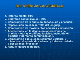 DEFICIENCIAS ASOCIADAS 1. Retardo mental 50% 2. Síndrome convulsivo 50 - 60% 3. Compromiso de la audición. hipoacusia y anacusia 4. Repercusión en el desarrollo del lenguaje 5. Compromiso de movimientos oculares y refracción. 6. Alteraciones  en la deglución (alteraciones de praxias motoras orolinguo faciales, malnutrición, disartria y por tanto comunicación ). 7. Compromiso esquelético (columna vertebral y miembros. displasia de caderas  y todo secundario  a desbalance  muscular ) 8. Reflujo  gastroesofagico.   