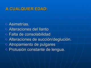 A CUALQUIER EDAD: Asimetrías. Alteraciones del llanto Falta de consolabilidad Alteraciones de succión/deglución. Atropamiento de pulgares Protusión constante de lengua. 