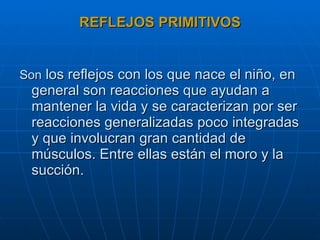 REFLEJOS PRIMITIVOS Son  los reflejos con los que nace el niño, en general son reacciones que ayudan a mantener la vida y se caracterizan por ser reacciones generalizadas poco integradas y que involucran gran cantidad de músculos. Entre ellas están el moro y la succión. 