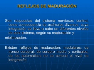 REFLEJOS DE MADURACIÓN Son respuestas del sistema nerviosos central, como consecuencia de estímulos diversos, cuya integración se lleva a cabo en diferentes niveles de este sistema, según su maduración y  mielinización. Existen reflejos de maduración: medulares, de tronco cerebral, de cerebro medio y corticales, de los automáticos no se conoce el nivel de integración  