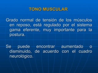 TONO MUSCULAR Grado normal de tensión de los músculos en reposo, está regulado por el sistema gama eferente, muy importante para la postura. Se puede encontrar aumentado o disminuido, de acuerdo con el cuadro neurológico. 