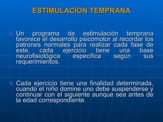 ESTIMULACION TEMPRANA Un programa de estimulación temprana favorece el desarrollo psicomotor al recordar los patrones normales para realizar cada fase de este, cada ejercicio tiene una base neurofisiológica especifica según sus requerimientos. Cada ejercicio tiene una finalidad determinada, cuando el niño domine uno debe suspenderse y continuar con el siguiente aunque sea antes de la edad correspondiente. 
