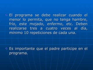 El programa se debe realizar cuando el menor lo permita, que no tenga hambre, frío, este mojado, enfermo, etc. Deben realizarse tres a cuatro veces al día, mínimo 10 repeticiones de cada una. Es importante que el padre participe en el programa. 