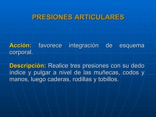 Acción:  favorece integración de esquema corporal. Descripción:  Realice tres presiones con su dedo índice y pulgar a nivel de las muñecas, codos y manos, luego caderas, rodillas y tobillos.  PRESIONES ARTICULARES 