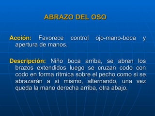 ABRAZO DEL OSO Acción:   Favorece control ojo-mano-boca y apertura de manos. Descripción:   Niño boca arriba, se abren los brazos extendidos luego se cruzan codo con codo en forma rítmica sobre el pecho como si se abrazarán a sí mismo, alternando, una vez queda la mano derecha arriba, otra abajo. 