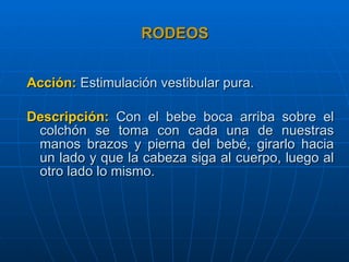 RODEOS Acción:   Estimulación vestibular pura. Descripción:   Con el bebe boca arriba sobre el colchón se toma con cada una de nuestras manos brazos y pierna del bebé, girarlo hacia un lado y que la cabeza siga al cuerpo, luego al otro lado lo mismo. 