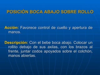 POSICIÓN BOCA ABAJO SOBRE ROLLO Acción:   Favorece control de cuello y apertura de manos. Descripción:   Con el bebe boca abajo. Colocar un rollito debajo de sus axilas, con los brazos al frente, juntar codos apoyados sobre el colchón, manos abiertas. 