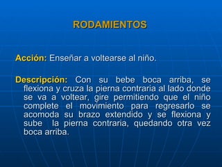 RODAMIENTOS   Acción:  Enseñar a voltearse al niño. Descripción:  Con su bebe boca arriba, se flexiona y cruza la pierna contraria al lado donde se va a voltear, gire permitiendo que el niño complete el movimiento para regresarlo se acomoda su brazo extendido y se flexiona y sube  la pierna contraria, quedando otra vez boca arriba. 