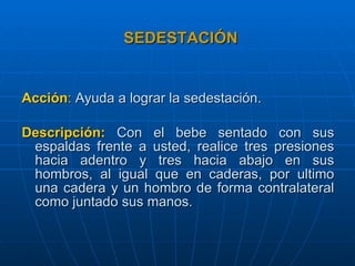 SEDESTACIÓN Acción :   Ayuda a lograr la sedestación. Descripción:   Con el bebe sentado con sus espaldas frente a usted, realice tres presiones hacia adentro y tres hacia abajo en sus hombros, al igual que en caderas, por ultimo una cadera y un hombro de forma contralateral como juntado sus manos.   