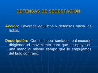 DEFENSAS DE SEDESTACIÓN Acción:   Favorece equilibrio y defensas hacia los lados. Descripción:   Con el bebe sentado, balancearlo dirigiendo el movimiento para que se apoye en una mano al mismo tiempo que le empujamos del lado contrario. 