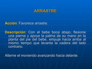 ARRASTRE Acción :   Favorece arrastre. Descripción :   Con el bebe boca abajo, flexione una pierna y apoye la palma de su mano en la planta del pie del bebe, empuje hacia arriba al mismo tiempo que levanta la cadera del lado contrario. Alterne el moviendo avanzando hacia delante. 