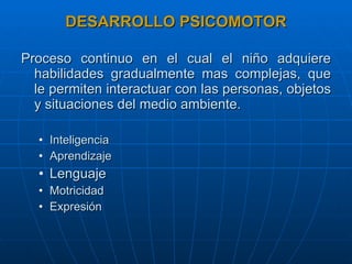 DESARROLLO PSICOMOTOR Proceso continuo en el cual el niño adquiere habilidades gradualmente mas complejas, que le permiten interactuar con las personas, objetos y situaciones del medio ambiente. Inteligencia Aprendizaje Lenguaje Motricidad Expresión 
