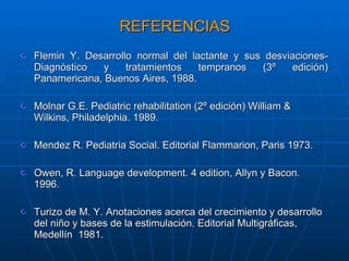 REFERENCIAS Flemin Y. Desarrollo normal del lactante y sus desviaciones-Diagnóstico y tratamientos tempranos (3º edición) Panamericana, Buenos Aires, 1988. Molnar G.E. Pediatric rehabilitation (2º edición) William & Wilkins, Philadelphia. 1989. Mendez R. Pediatria Social. Editorial Flammarion, Paris 1973. Owen, R. Language development. 4 edition, Allyn y Bacon. 1996. Turizo de M. Y. Anotaciones acerca del crecimiento y desarrollo del niño y bases de la estimulación. Editorial Multigráficas, Medellín  1981. 