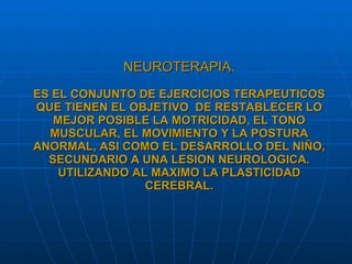 NEUROTERAPIA. ES EL CONJUNTO DE EJERCICIOS TERAPEUTICOS QUE TIENEN EL OBJETIVO  DE RESTABLECER LO MEJOR POSIBLE LA MOTRICIDAD, EL TONO MUSCULAR, EL MOVIMIENTO Y LA POSTURA ANORMAL, ASI COMO EL DESARROLLO DEL NIÑO, SECUNDARIO A UNA LESION NEUROLOGICA. UTILIZANDO AL MAXIMO LA PLASTICIDAD CEREBRAL. 