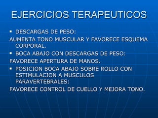 EJERCICIOS TERAPEUTICOS DESCARGAS DE PESO: AUMENTA TONO MUSCULAR Y FAVORECE ESQUEMA CORPORAL. BOCA ABAJO CON DESCARGAS DE PESO: FAVORECE APERTURA DE MANOS. POSICION BOCA ABAJO SOBRE ROLLO CON ESTIMULACION A MUSCULOS PARAVERTEBRALES: FAVORECE CONTROL DE CUELLO Y MEJORA TONO. 