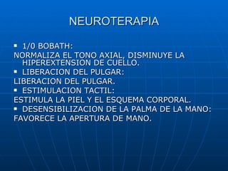 NEUROTERAPIA 1/0 BOBATH: NORMALIZA EL TONO AXIAL, DISMINUYE LA HIPEREXTENSION DE CUELLO. LIBERACION DEL PULGAR: LIBERACION DEL PULGAR. ESTIMULACION TACTIL: ESTIMULA LA PIEL Y EL ESQUEMA CORPORAL. DESENSIBILIZACION DE LA PALMA DE LA MANO: FAVORECE LA APERTURA DE MANO. 