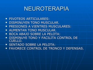 NEUROTERAPIA PIVOTEOS ARTICULARES: DISMINUYEN TONO MUSCULAR. PRESIONES A VIENTRES MUSCULARES: AUMENTAN TONO MUSCULAR. BOCA ABAJO SOBRE LA PELOTA: DISMINUYE TONO Y FACILITA CONTROL DE CUELLO. SENTADO SOBRE LA PELOTA: FAVORECE CONTROL DE TRONCO Y DEFENSAS. 