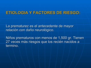 ETIOLOGIA Y FACTORES DE RIESGO: La prematurez es el antecedente de mayor relación con daño neurológico. Niños prematuros con menos de 1,500 gr. Tienen 27 veces más riesgos que los recién nacidos a termino. 