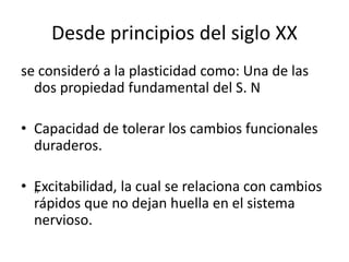 Desde principios del siglo XX
se consideró a la plasticidad como: Una de las
dos propiedad fundamental del S. N
• Capacidad de tolerar los cambios funcionales
duraderos.
• „Excitabilidad, la cual se relaciona con cambios
rápidos que no dejan huella en el sistema
nervioso.
 