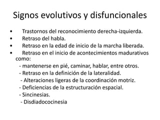 Signos evolutivos y disfuncionales
• Trastornos del reconocimiento derecha-izquierda.
• Retraso del habla.
• Retraso en la edad de inicio de la marcha liberada.
• Retraso en el inicio de acontecimientos madurativos
como:
- mantenerse en pié, caminar, hablar, entre otros.
- Retraso en la definición de la lateralidad.
- Alteraciones ligeras de la coordinación motriz.
- Deficiencias de la estructuración espacial.
- Sincinesias.
- Disdiadococinesia
 