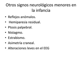 Otros signos neurológicos menores en
la infancia
• Reflejos anómalos.
• Hemiparesia residual.
• Ptosis palpebral.
• Nistagmo.
• Estrabismo.
• Asimetría craneal.
• Alteraciones leves en el EEG
 