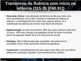 Transtorno da fluência com início na
infância (315.35 [F80.91])
• Descrição clínica: Uma alteração da fluência da fala que inclui uma
série de problemas com a fala, incluindo a repetição de sílabas ou
palavras, o prolongamento de certos sons, pausas óbvias, ou a
substituição de palavras por termos mais fáceis de articular.
• Epidemiologia: 2x mais em meninos; 98% dos casos ocorrem antes dos
10 anos; ~80% das crianças que gaguejam antes de entrar na escola
param de gaguejar depois de um ou dois anos de escola.
• Etiologia: Não é influenciada pela ansiedade, mas pode levar à
ansiedade social. Pode apresentar influências genéticas.
• Tratamento: Aconselhamento aos pais sobre como falar com seus filhos.
Método de respiração regulada. Auto-monitoramento auditivo.
 