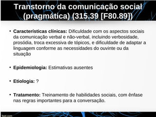 Transtorno da comunicação social
(pragmática) (315.39 [F80.89])
• Características clínicas: Dificuldade com os aspectos sociais
da comunicação verbal e não-verbal, incluindo verbosidade,
prosódia, troca excessiva de tópicos, e dificuldade de adaptar a
linguagem conforme as necessidades do ouvinte ou da
situação
• Epidemiologia: Estimativas ausentes
• Etiologia: ?
• Tratamento: Treinamento de habilidades sociais, com ênfase
nas regras importantes para a conversação.
 