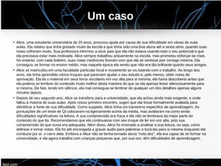 Um caso
• Alice, uma estudante universitária de 20 anos, procurou ajuda por causa de sua dificuldade em várias de suas
aulas. Ela relatou que tinha gostado muito da escola e que tinha sido uma boa aluna até a sexta série, quando suas
notas sofreram muito. Sua professora informou a seus pais que ela não estava usando todo o seu potencial e que
ela precisava estar mais motivada. Alice sempre trabalhou arduamente na escola, mas prometeu esforçar-se mais.
No entanto, com cada boletim, suas notas medíocres fizeram com que ela se sentisse pior consigo mesma. Ela
conseguiu se formar no ensino médio, mas naquela época ela sentiu que não era tão brilhante quanto seus amigos.
• Alice se matriculou em uma faculdade particular local e novamente se viu lutando com o trabalho. Ao longo dos
anos, ela tinha aprendido vários truques que pareciam ajudar o seu estudo e, pelo menos, obter notas de
aprovação. Ela lia o material em seus livros escolares em voz alta para si mesma; ela havia descoberto antes que
ela poderia se lembrar do conteúdo muito melhor desta maneira do que se ela apenas lesse silenciosamente para
si mesma. De fato, lendo em silêncio, ela mal conseguia se lembrar de qualquer um dos detalhes apenas alguns
minutos depois.
• Depois de seu segundo ano, Alice se transferiu para a universidade, que ela achou ainda mais exigente, e onde
faltou à maioria de suas aulas. Após nosso primeiro encontro, sugeri que ela fosse formalmente avaliada para
identificar a fonte de sua dificuldade. Como suspeito, Alice tinha um transtorno específico de aprendizagem. As
pontuações de um teste de QI colocaram-na ligeiramente acima da média, mas avaliaram-na como tendo
dificuldades significativas na leitura. A sua compreensão era fraca e ela não se lembrava da maior parte do
conteúdo do que lia. Recomendamos que ela continuasse com seu truque de ler em voz alta, pois sua
compreensão do que ouvia era adequada. Além disso, Alice foi ensinado a analisar a sua leitura, ou seja, como
delinear e tomar notas. Ela foi até encorajada a gravar áudio para palestras e tocá-las para si mesma enquanto ela
conduzia por aí. o carro dela. Embora a Alice não se tenha tornado aluna “nota dez”, ela era capaz de se formar na
universidade, e ela agora trabalha com crianças pequenas que, por sua vez, têm dificuldades de aprendizagem.
 