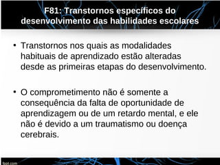 F81: Transtornos específicos do
desenvolvimento das habilidades escolares
• Transtornos nos quais as modalidades
habituais de aprendizado estão alteradas
desde as primeiras etapas do desenvolvimento.
• O comprometimento não é somente a
consequência da falta de oportunidade de
aprendizagem ou de um retardo mental, e ele
não é devido a um traumatismo ou doença
cerebrais.
 