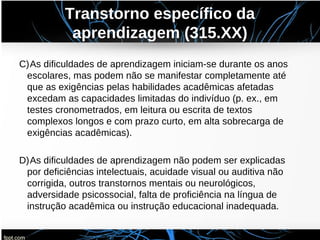 Transtorno específico da
aprendizagem (315.XX)
C)As dificuldades de aprendizagem iniciam-se durante os anos
escolares, mas podem não se manifestar completamente até
que as exigências pelas habilidades acadêmicas afetadas
excedam as capacidades limitadas do indivíduo (p. ex., em
testes cronometrados, em leitura ou escrita de textos
complexos longos e com prazo curto, em alta sobrecarga de
exigências acadêmicas).
D)As dificuldades de aprendizagem não podem ser explicadas
por deficiências intelectuais, acuidade visual ou auditiva não
corrigida, outros transtornos mentais ou neurológicos,
adversidade psicossocial, falta de proficiência na língua de
instrução acadêmica ou instrução educacional inadequada.
 