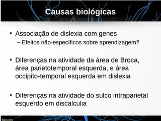Causas biológicas
• Associação de dislexia com genes
– Efeitos não-específicos sobre aprendizagem?
• Diferenças na atividade da área de Broca,
área parietotemporal esquerda, e área
occipito-temporal esquerda em dislexia
• Diferenças na atividade do sulco intraparietal
esquerdo em discalculia
 