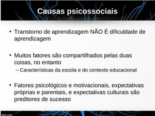 Causas psicossociais
• Transtorno de aprendizagem NÃO É dificuldade de
aprendizagem
• Muitos fatores são compartilhados pelas duas
coisas, no entanto
– Características da escola e do contexto educacional
• Fatores psicológicos e motivacionais, expectativas
próprias e parentais, e expectativas culturais são
preditores de sucesso
 