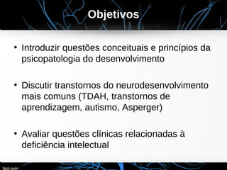 Objetivos
• Introduzir questões conceituais e princípios da
psicopatologia do desenvolvimento
• Discutir transtornos do neurodesenvolvimento
mais comuns (TDAH, transtornos de
aprendizagem, autismo, Asperger)
• Avaliar questões clínicas relacionadas à
deficiência intelectual
 