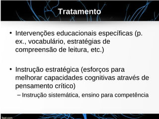 Tratamento
• Intervenções educacionais específicas (p.
ex., vocabulário, estratégias de
compreensão de leitura, etc.)
• Instrução estratégica (esforços para
melhorar capacidades cognitivas através de
pensamento crítico)
– Instrução sistemática, ensino para competência
 