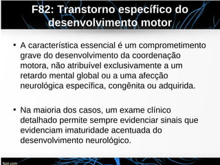 F82: Transtorno específico do
desenvolvimento motor
• A característica essencial é um comprometimento
grave do desenvolvimento da coordenação
motora, não atribuível exclusivamente a um
retardo mental global ou a uma afecção
neurológica específica, congênita ou adquirida.
• Na maioria dos casos, um exame clínico
detalhado permite sempre evidenciar sinais que
evidenciam imaturidade acentuada do
desenvolvimento neurológico.
 