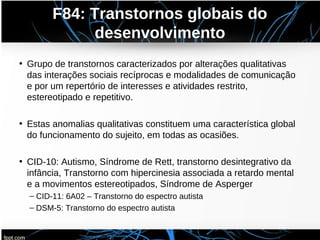 F84: Transtornos globais do
desenvolvimento
• Grupo de transtornos caracterizados por alterações qualitativas
das interações sociais recíprocas e modalidades de comunicação
e por um repertório de interesses e atividades restrito,
estereotipado e repetitivo.
• Estas anomalias qualitativas constituem uma característica global
do funcionamento do sujeito, em todas as ocasiões.
• CID-10: Autismo, Síndrome de Rett, transtorno desintegrativo da
infância, Transtorno com hipercinesia associada a retardo mental
e a movimentos estereotipados, Síndrome de Asperger
– CID-11: 6A02 – Transtorno do espectro autista
– DSM-5: Transtorno do espectro autista
 