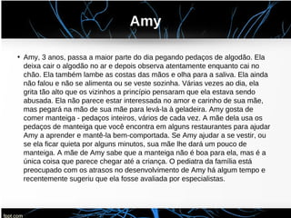 Amy
• Amy, 3 anos, passa a maior parte do dia pegando pedaços de algodão. Ela
deixa cair o algodão no ar e depois observa atentamente enquanto cai no
chão. Ela também lambe as costas das mãos e olha para a saliva. Ela ainda
não falou e não se alimenta ou se veste sozinha. Várias vezes ao dia, ela
grita tão alto que os vizinhos a princípio pensaram que ela estava sendo
abusada. Ela não parece estar interessada no amor e carinho de sua mãe,
mas pegará na mão de sua mãe para levá-la à geladeira. Amy gosta de
comer manteiga - pedaços inteiros, vários de cada vez. A mãe dela usa os
pedaços de manteiga que você encontra em alguns restaurantes para ajudar
Amy a aprender e mantê-la bem-comportada. Se Amy ajudar a se vestir, ou
se ela ficar quieta por alguns minutos, sua mãe lhe dará um pouco de
manteiga. A mãe de Amy sabe que a manteiga não é boa para ela, mas é a
única coisa que parece chegar até a criança. O pediatra da família está
preocupado com os atrasos no desenvolvimento de Amy há algum tempo e
recentemente sugeriu que ela fosse avaliada por especialistas.
 