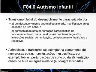 F84.0 Autismo infantil
• Transtorno global do desenvolvimento caracterizado por
– a) um desenvolvimento anormal ou alterado, manifestado antes
da idade de três anos, e
– b) apresentando uma perturbação característica do
funcionamento em cada um dos três domínios seguintes:
interações sociais, comunicação, comportamento focalizado e
repetitivo.
• Além disso, o transtorno se acompanha comumente de
numerosas outras manifestações inespecíficas, por
exemplo fobias, perturbações de sono ou da alimentação,
crises de birra ou agressividade (auto-agressividade).
 