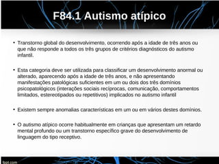 F84.1 Autismo atípico
• Transtorno global do desenvolvimento, ocorrendo após a idade de três anos ou
que não responde a todos os três grupos de critérios diagnósticos do autismo
infantil.
• Esta categoria deve ser utilizada para classificar um desenvolvimento anormal ou
alterado, aparecendo após a idade de três anos, e não apresentando
manifestações patológicas suficientes em um ou dois dos três domínios
psicopatológicos (interações sociais recíprocas, comunicação, comportamentos
limitados, estereotipados ou repetitivos) implicados no autismo infantil
• Existem sempre anomalias características em um ou em vários destes domínios.
• O autismo atípico ocorre habitualmente em crianças que apresentam um retardo
mental profundo ou um transtorno específico grave do desenvolvimento de
linguagem do tipo receptivo.
 