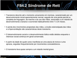 F84.2 Síndrome de Rett
• Transtorno descrito até o momento unicamente em meninas, caracterizado por um
desenvolvimento inicial aparentemente normal, seguido de uma perda parcial ou
completa de linguagem, da marcha e do uso das mãos, associado a um retardo do
desenvolvimento craniano e ocorrendo habitualmente entre 7 e 24 meses.
• A perda dos movimentos propositais das mãos, a torção estereotipada das mãos
e a hiperventilação são características deste transtorno.
• O desenvolvimento social e o desenvolvimento lúdico estão detidos enquanto o
interesse social continua em geral conservado.
• A partir da idade de quatro anos manifesta-se uma ataxia do tronco e uma
apraxia, seguidas frequentemente por movimentos coreoatetósicos.
• O transtorno leva quase sempre a um retardo mental grave.
 