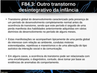 F84.3: Outro transtorno
desintegrativo da infância
• Transtorno global do desenvolvimento caracterizado pela presença de
um período de desenvolvimento completamente normal antes da
ocorrência do transtorno, sendo que este período é seguido de uma
perda manifesta dos habilidades anteriormente adquiridas em vários
domínios do desenvolvimento no período de alguns meses.
• Estas manifestações se acompanham tipicamente de uma perda global
do interesse com relação ao ambiente, condutas motoras
estereotipadas, repetitivas e maneirismos e de uma alteração do tipo
autístico da interação social e da comunicação.
• Em alguns casos, a ocorrência do transtorno pode ser relacionada com
uma encefalopatia; o diagnóstico, contudo, deve tomar por base as
evidências de anomalias do comportamento.
 